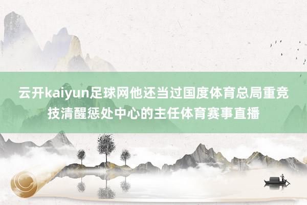 云开kaiyun足球网他还当过国度体育总局重竞技清醒惩处中心的主任体育赛事直播