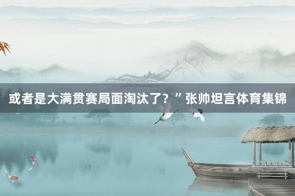 或者是大满贯赛局面淘汰了?”张帅坦言体育集锦