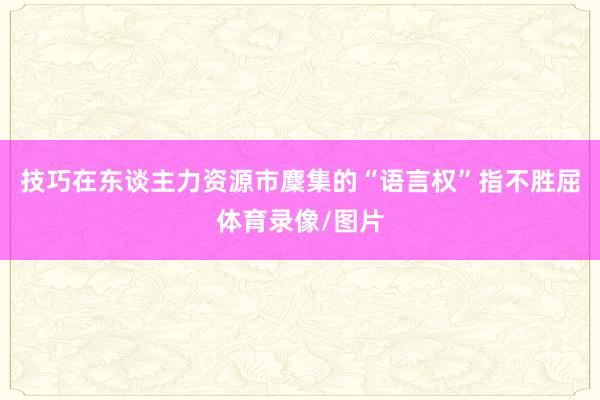 技巧在东谈主力资源市麇集的“语言权”指不胜屈体育录像/图片