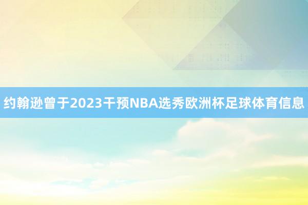 约翰逊曾于2023干预NBA选秀欧洲杯足球体育信息
