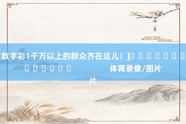 中过数字彩1千万以上的群众齐在这儿！]															                体育录像/图片