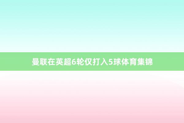 曼联在英超6轮仅打入5球体育集锦