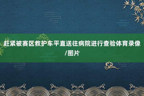 赶紧被赛区救护车平直送往病院进行查验体育录像/图片