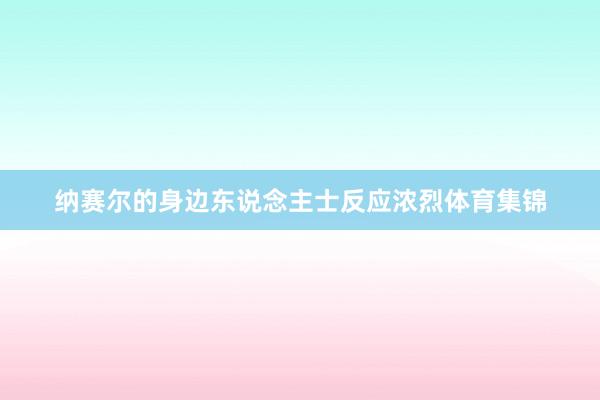 纳赛尔的身边东说念主士反应浓烈体育集锦