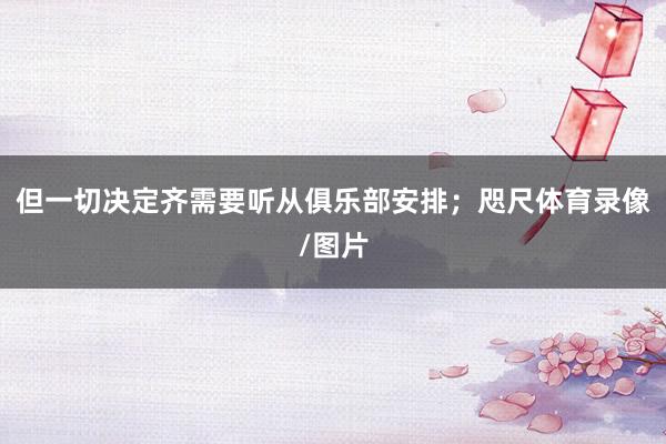 但一切决定齐需要听从俱乐部安排;咫尺体育录像/图片