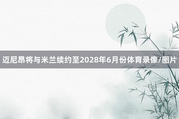 迈尼昂将与米兰续约至2028年6月份体育录像/图片