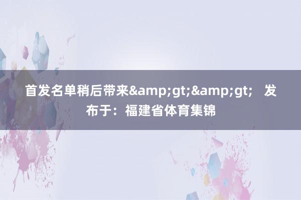 首发名单稍后带来&gt;&gt;   发布于：福建省体育集锦